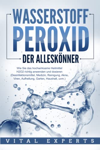 WASSERSTOFFPEROXID - Der Alleskönner: Wie Sie das hochwirksame Heilmittel H2O2 richtig anwenden und dosieren (Desinfektionsmittel, Medizin, Reinigung, Akne, Viren, Aufhellung, Garten, Haushalt, uvm.)